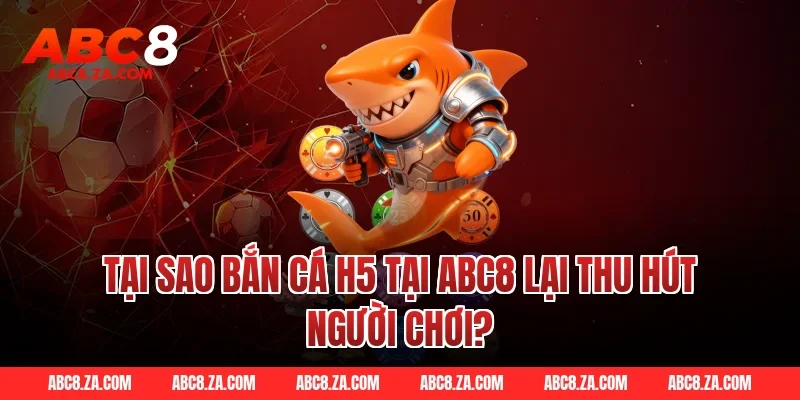 Tại sao bắn cá h5 tại ABC8 lại thu hút người chơi?
